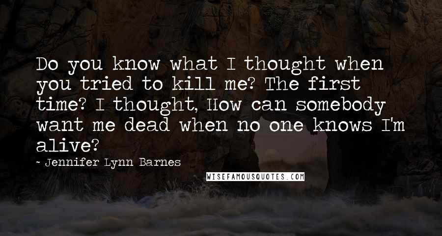 Jennifer Lynn Barnes quotes: Do you know what I thought when you tried to kill me? The first time? I thought, How can somebody want me dead when no one knows I'm alive? Jennifer Lynn Barnes quotes: Do you know what I thought when you tried to kill me? The first time? I thought, How can somebody want me dead when no one knows I'm alive?