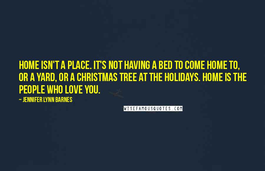 Jennifer Lynn Barnes quotes: Home isn't a place. It's not having a bed to come home to, or a yard, or a Christmas tree at the holidays. Home is the people who love you. Jennifer Lynn Barnes quotes: Home isn't a place. It's not having a bed to come home to, or a yard, or a Christmas tree at the holidays. Home is the people who love you.