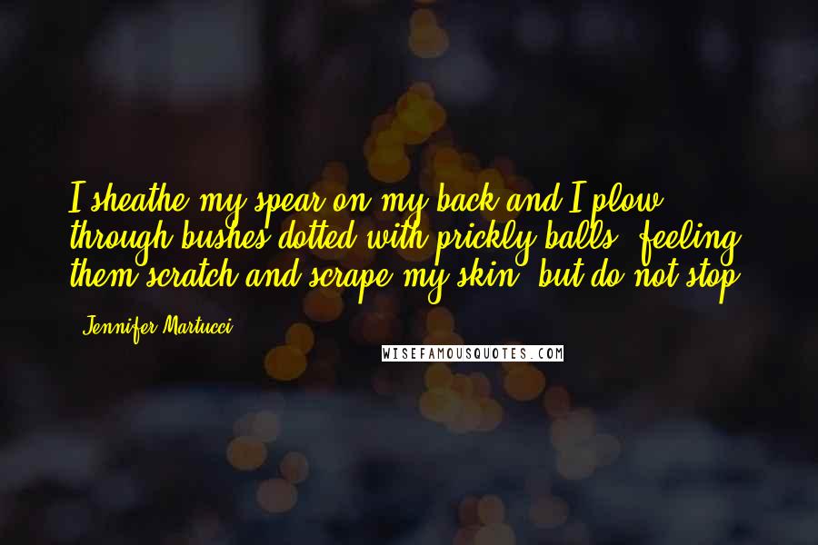 Jennifer Martucci quotes: I sheathe my spear on my back and I plow through bushes dotted with prickly balls, feeling them scratch and scrape my skin, but do not stop. Jennifer Martucci quotes: I sheathe my spear on my back and I plow through bushes dotted with prickly balls, feeling them scratch and scrape my skin, but do not stop.
