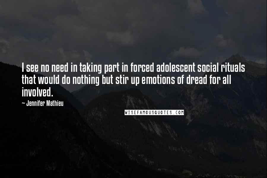 Jennifer Mathieu quotes: I see no need in taking part in forced adolescent social rituals that would do nothing but stir up emotions of dread for all involved. Jennifer Mathieu quotes: I see no need in taking part in forced adolescent social rituals that would do nothing but stir up emotions of dread for all involved.