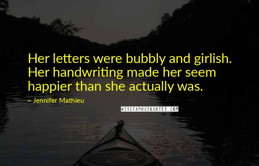 Jennifer Mathieu quotes: Her letters were bubbly and girlish. Her handwriting made her seem happier than she actually was. Jennifer Mathieu quotes: Her letters were bubbly and girlish. Her handwriting made her seem happier than she actually was.