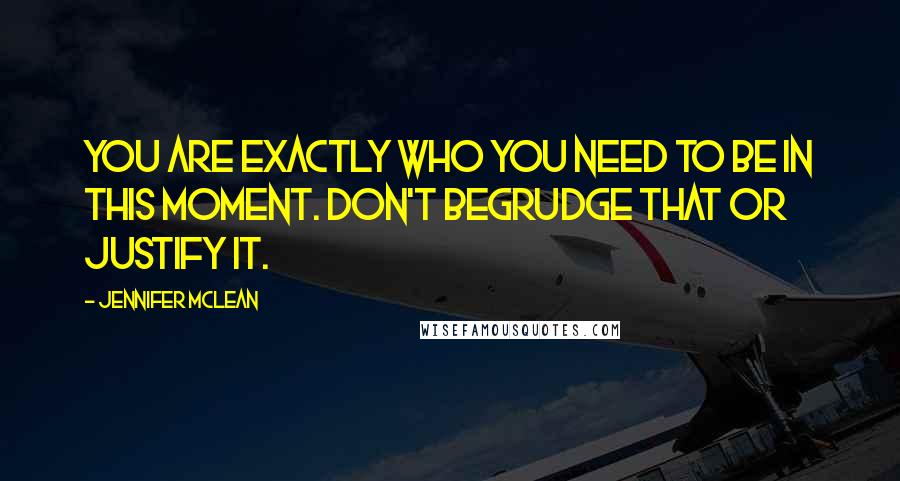 Jennifer Mclean quotes: You are exactly who you need to be in this moment. Don't begrudge that or justify it.