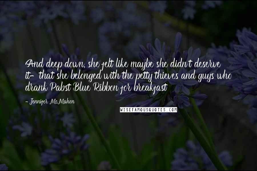 Jennifer McMahon quotes: And deep down, she felt like maybe she didn't deserve it-that she belonged with the petty thieves and guys who drank Pabst Blue Ribbon for breakfast Jennifer McMahon quotes: And deep down, she felt like maybe she didn't deserve it-that she belonged with the petty thieves and guys who drank Pabst Blue Ribbon for breakfast