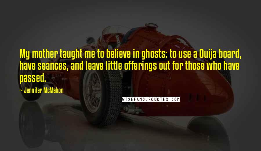 Jennifer McMahon quotes: My mother taught me to believe in ghosts: to use a Ouija board, have seances, and leave little offerings out for those who have passed. Jennifer McMahon quotes: My mother taught me to believe in ghosts: to use a Ouija board, have seances, and leave little offerings out for those who have passed.