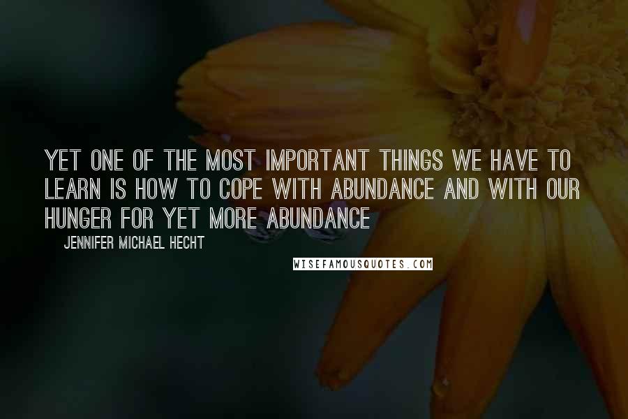 Jennifer Michael Hecht quotes: Yet one of the most important things we have to learn is how to cope with abundance and with our hunger for yet more abundance