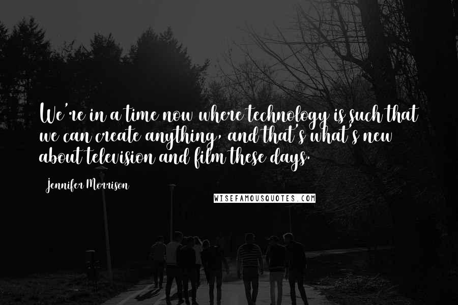 Jennifer Morrison quotes: We're in a time now where technology is such that we can create anything, and that's what's new about television and film these days. Jennifer Morrison quotes: We're in a time now where technology is such that we can create anything, and that's what's new about television and film these days.