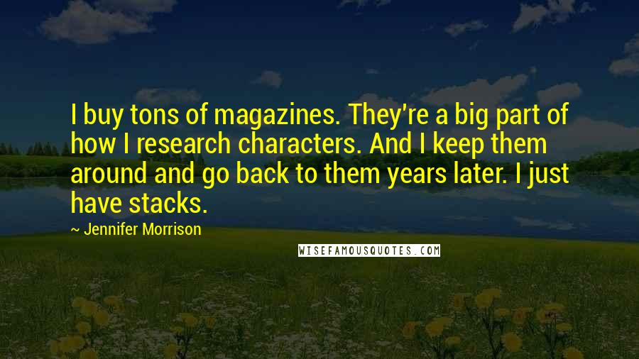 Jennifer Morrison quotes: I buy tons of magazines. They're a big part of how I research characters. And I keep them around and go back to them years later. I just have stacks. Jennifer Morrison quotes: I buy tons of magazines. They're a big part of how I research characters. And I keep them around and go back to them years later. I just have stacks.