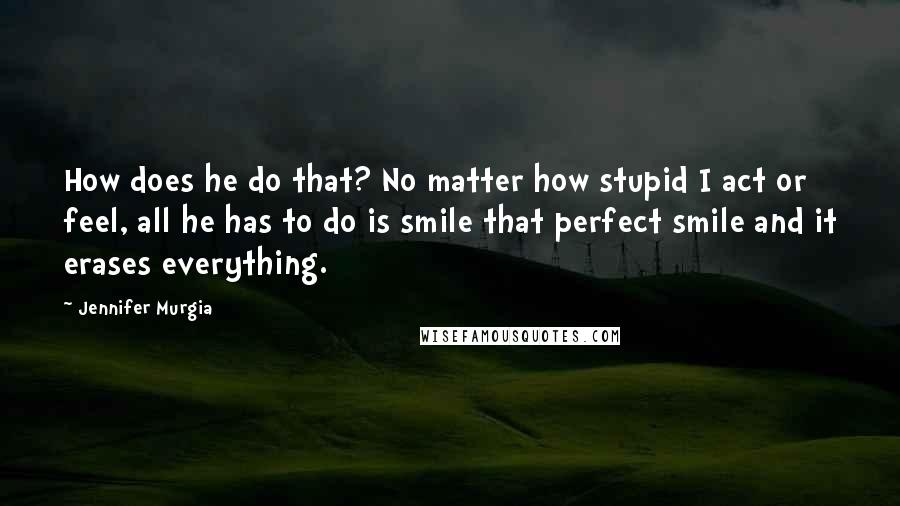 Jennifer Murgia quotes: How does he do that? No matter how stupid I act or feel, all he has to do is smile that perfect smile and it erases everything.