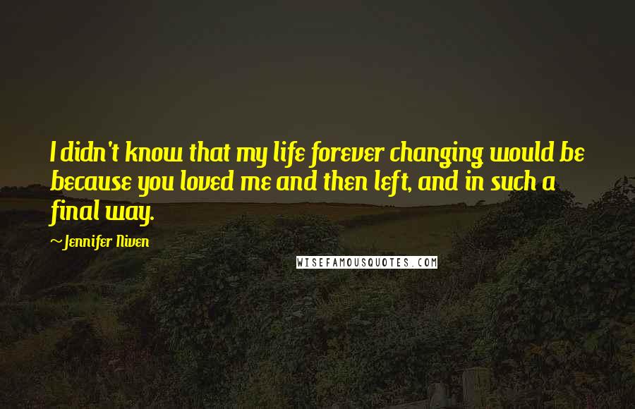 Jennifer Niven quotes: I didn't know that my life forever changing would be because you loved me and then left, and in such a final way.