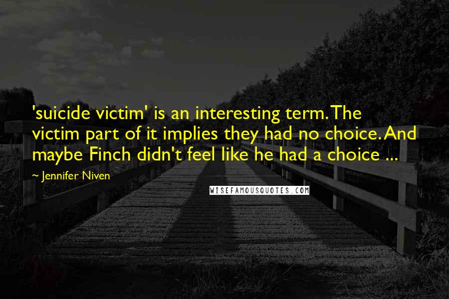 Jennifer Niven quotes: 'suicide victim' is an interesting term. The victim part of it implies they had no choice. And maybe Finch didn't feel like he had a choice ...