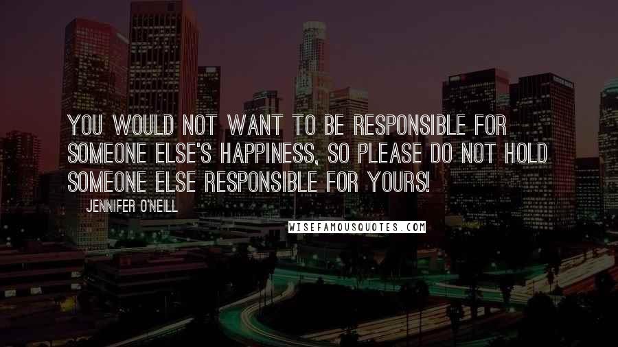 Jennifer O'Neill quotes: You would not want to be responsible for someone else's happiness, so please do not hold someone else responsible for yours! Jennifer O'Neill quotes: You would not want to be responsible for someone else's happiness, so please do not hold someone else responsible for yours!