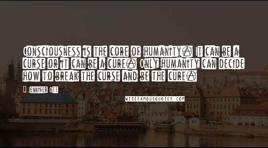 Jennifer Ott quotes: Consciousness is the core of humanity. It can be a curse or it can be a cure. Only humanity can decide how to break the curse and be the cure. Jennifer Ott quotes: Consciousness is the core of humanity. It can be a curse or it can be a cure. Only humanity can decide how to break the curse and be the cure.