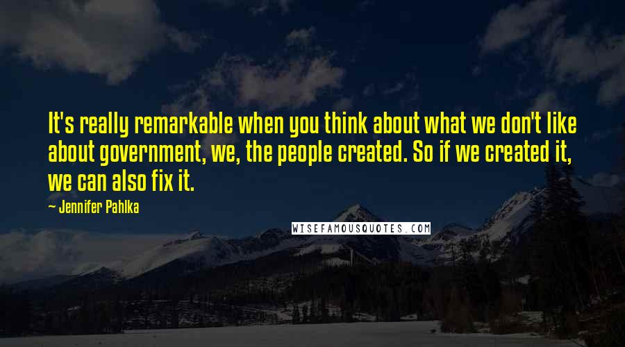 Jennifer Pahlka quotes: It's really remarkable when you think about what we don't like about government, we, the people created. So if we created it, we can also fix it.