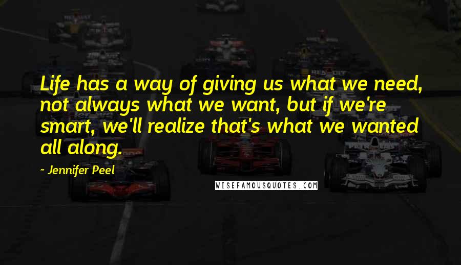Jennifer Peel quotes: Life has a way of giving us what we need, not always what we want, but if we're smart, we'll realize that's what we wanted all along. Jennifer Peel quotes: Life has a way of giving us what we need, not always what we want, but if we're smart, we'll realize that's what we wanted all along.