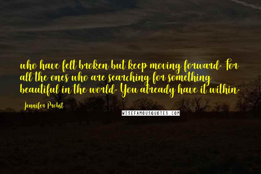 Jennifer Probst quotes: who have felt broken but keep moving forward. For all the ones who are searching for something beautiful in the world. You already have it within.