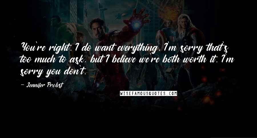 Jennifer Probst quotes: You're right. I do want everything. I'm sorry that's too much to ask, but I believe we're both worth it. I'm sorry you don't.