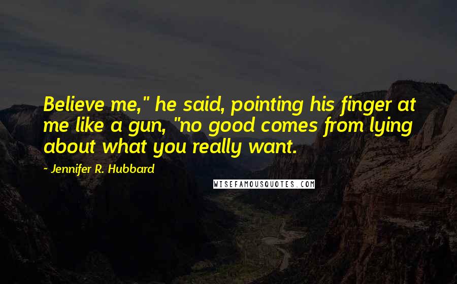 Jennifer R. Hubbard quotes: Believe me," he said, pointing his finger at me like a gun, "no good comes from lying about what you really want. Jennifer R. Hubbard quotes: Believe me," he said, pointing his finger at me like a gun, "no good comes from lying about what you really want.