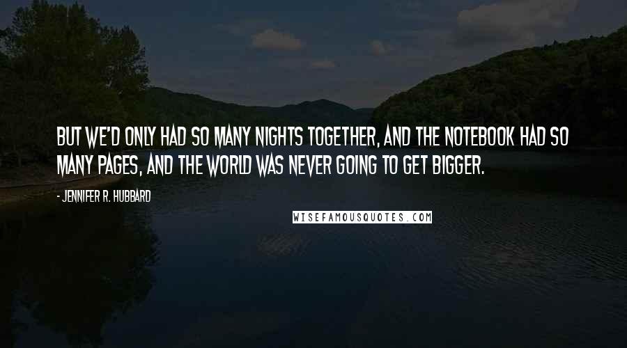 Jennifer R. Hubbard quotes: But we'd only had so many nights together, and the notebook had so many pages, and the world was never going to get bigger.