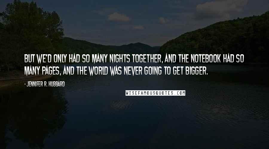 Jennifer R. Hubbard quotes: But we'd only had so many nights together, and the notebook had so many pages, and the world was never going to get bigger. Jennifer R. Hubbard quotes: But we'd only had so many nights together, and the notebook had so many pages, and the world was never going to get bigger.