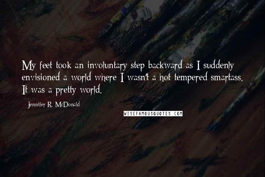 Jennifer R. McDonald quotes: My feet took an involuntary step backward as I suddenly envisioned a world where I wasn't a hot tempered smartass. It was a pretty world.