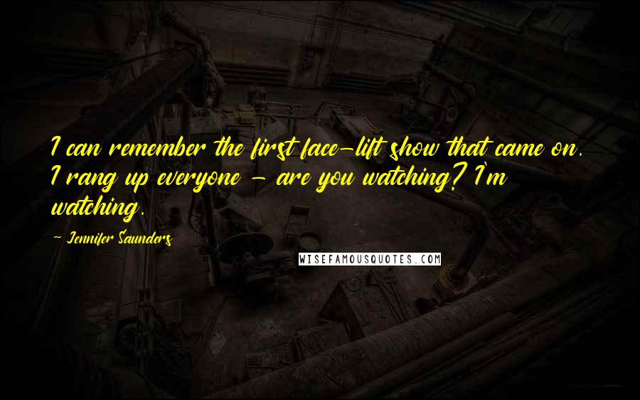 Jennifer Saunders quotes: I can remember the first face-lift show that came on. I rang up everyone - are you watching? I'm watching. Jennifer Saunders quotes: I can remember the first face-lift show that came on. I rang up everyone - are you watching? I'm watching.
