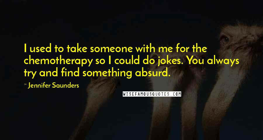 Jennifer Saunders quotes: I used to take someone with me for the chemotherapy so I could do jokes. You always try and find something absurd. Jennifer Saunders quotes: I used to take someone with me for the chemotherapy so I could do jokes. You always try and find something absurd.