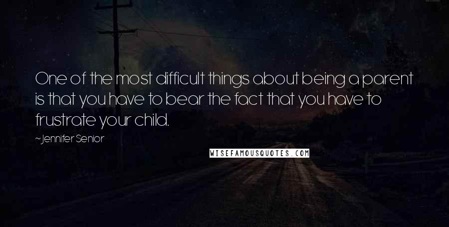 Jennifer Senior quotes: One of the most difficult things about being a parent is that you have to bear the fact that you have to frustrate your child.