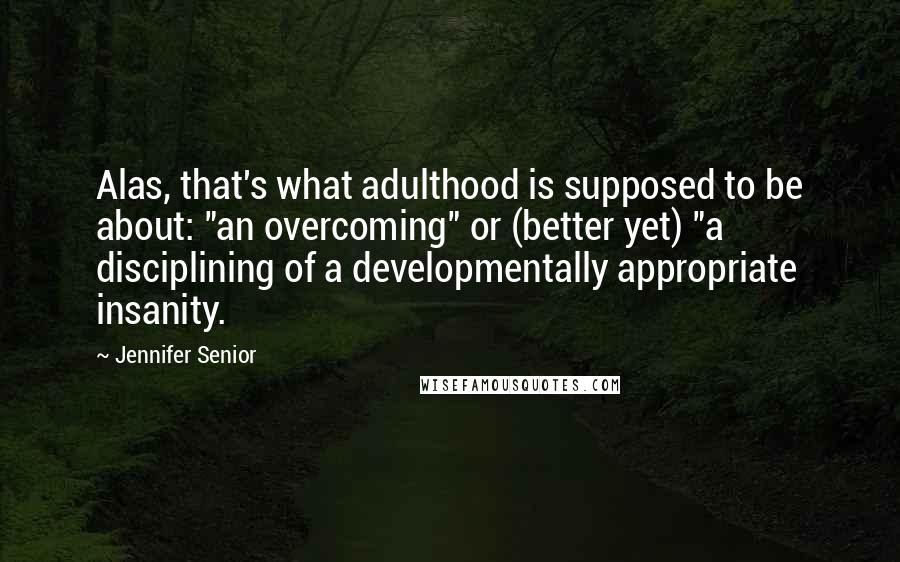 Jennifer Senior quotes: Alas, that's what adulthood is supposed to be about: "an overcoming" or (better yet) "a disciplining of a developmentally appropriate insanity.