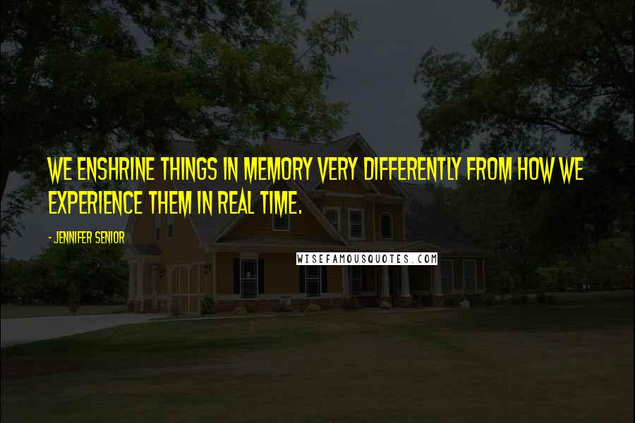 Jennifer Senior quotes: We enshrine things in memory very differently from how we experience them in real time.