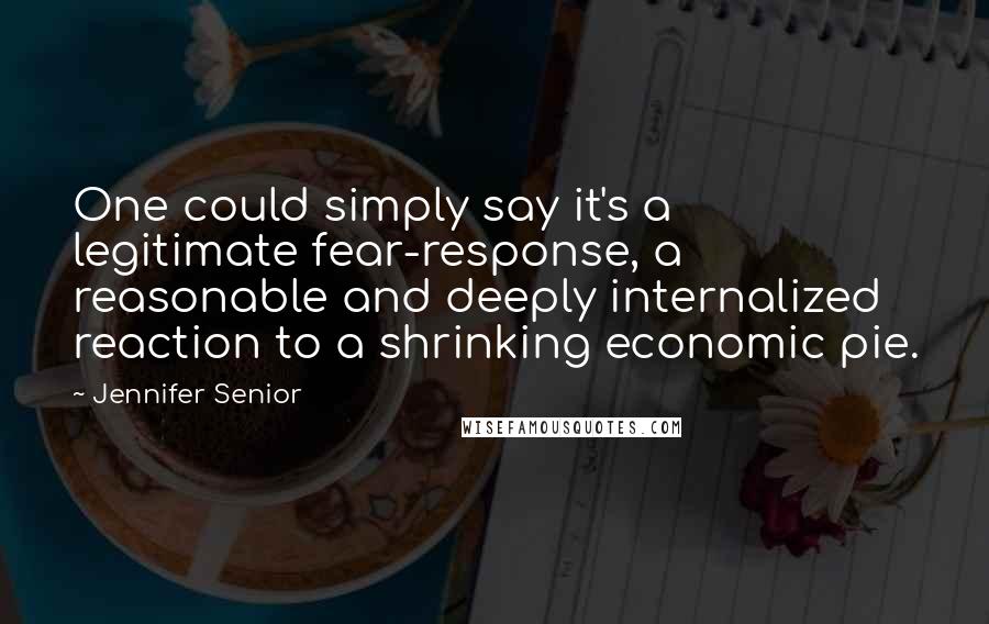 Jennifer Senior quotes: One could simply say it's a legitimate fear-response, a reasonable and deeply internalized reaction to a shrinking economic pie. Jennifer Senior quotes: One could simply say it's a legitimate fear-response, a reasonable and deeply internalized reaction to a shrinking economic pie.