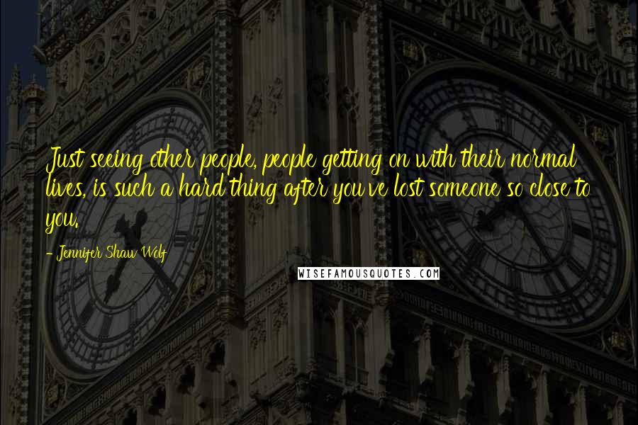 Jennifer Shaw Wolf quotes: Just seeing other people, people getting on with their normal lives, is such a hard thing after you've lost someone so close to you.