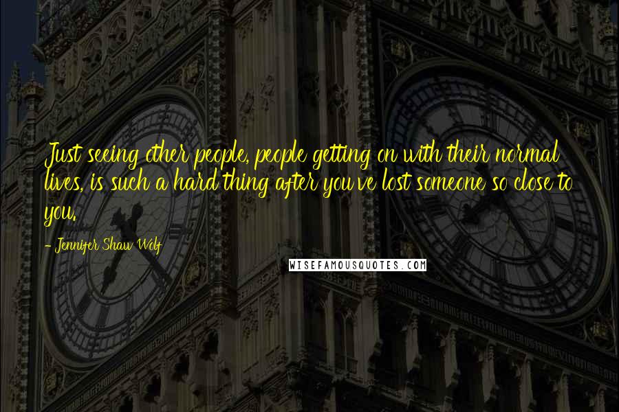 Jennifer Shaw Wolf quotes: Just seeing other people, people getting on with their normal lives, is such a hard thing after you've lost someone so close to you. Jennifer Shaw Wolf quotes: Just seeing other people, people getting on with their normal lives, is such a hard thing after you've lost someone so close to you.
