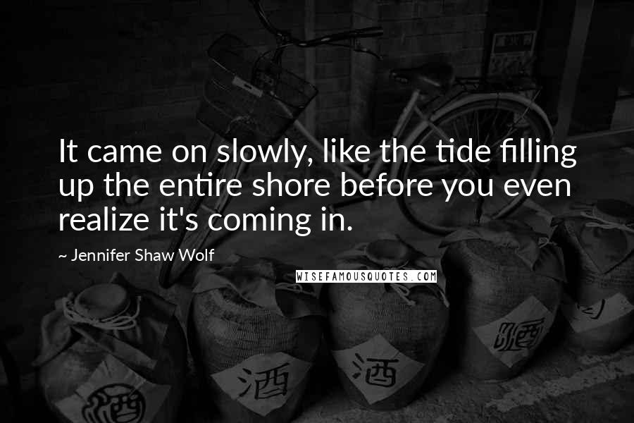 Jennifer Shaw Wolf quotes: It came on slowly, like the tide filling up the entire shore before you even realize it's coming in. Jennifer Shaw Wolf quotes: It came on slowly, like the tide filling up the entire shore before you even realize it's coming in.