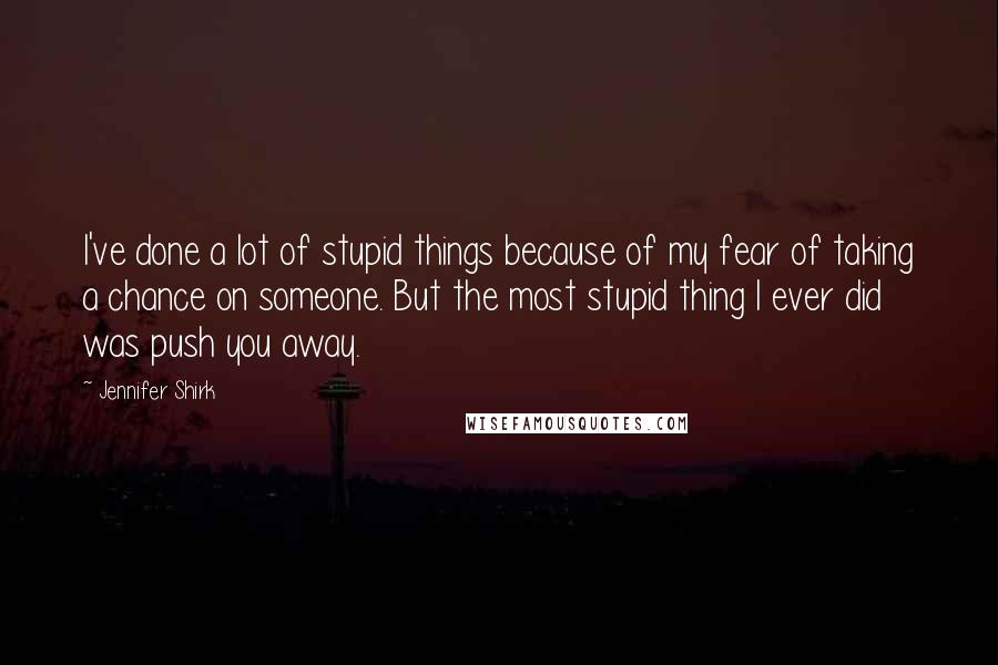 Jennifer Shirk quotes: I've done a lot of stupid things because of my fear of taking a chance on someone. But the most stupid thing I ever did was push you away.