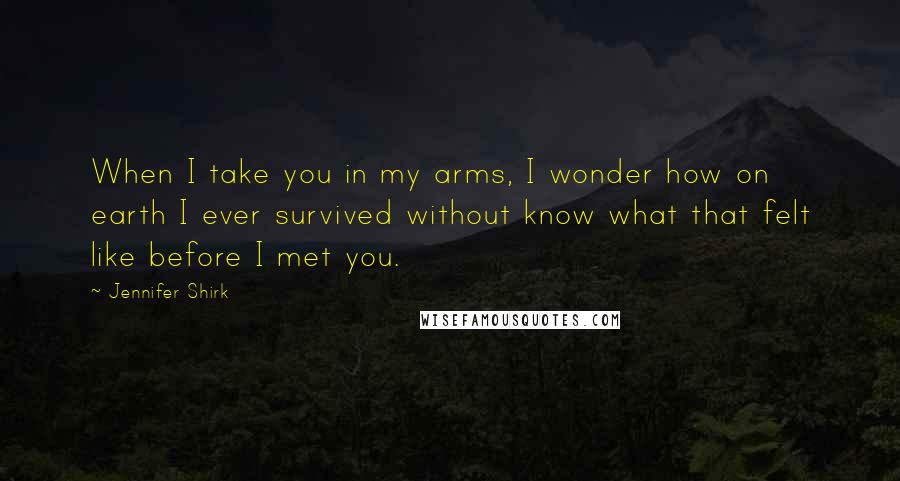Jennifer Shirk quotes: When I take you in my arms, I wonder how on earth I ever survived without know what that felt like before I met you. Jennifer Shirk quotes: When I take you in my arms, I wonder how on earth I ever survived without know what that felt like before I met you.