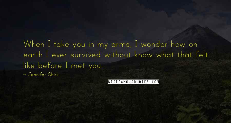 Jennifer Shirk quotes: When I take you in my arms, I wonder how on earth I ever survived without know what that felt like before I met you.