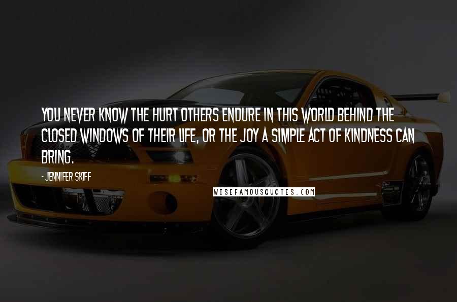 Jennifer Skiff quotes: You never know the hurt others endure in this world behind the closed windows of their life, or the joy a simple act of kindness can bring. Jennifer Skiff quotes: You never know the hurt others endure in this world behind the closed windows of their life, or the joy a simple act of kindness can bring.