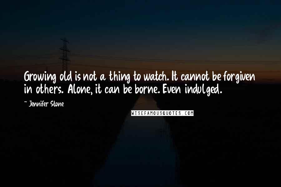 Jennifer Stone quotes: Growing old is not a thing to watch. It cannot be forgiven in others. Alone, it can be borne. Even indulged.