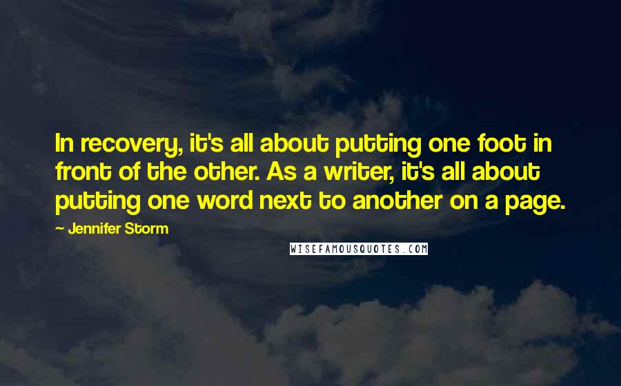 Jennifer Storm quotes: In recovery, it's all about putting one foot in front of the other. As a writer, it's all about putting one word next to another on a page. Jennifer Storm quotes: In recovery, it's all about putting one foot in front of the other. As a writer, it's all about putting one word next to another on a page.