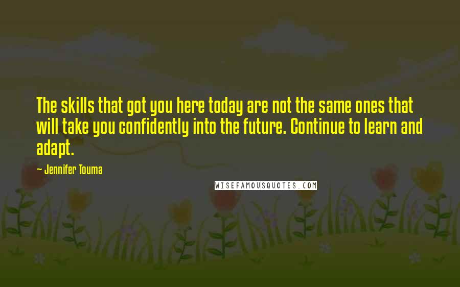 Jennifer Touma quotes: The skills that got you here today are not the same ones that will take you confidently into the future. Continue to learn and adapt.