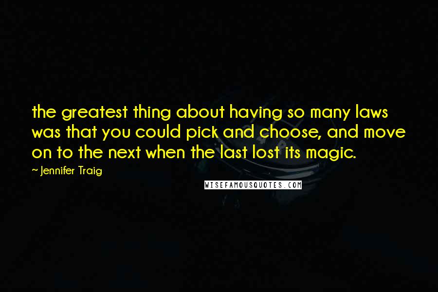 Jennifer Traig quotes: the greatest thing about having so many laws was that you could pick and choose, and move on to the next when the last lost its magic. Jennifer Traig quotes: the greatest thing about having so many laws was that you could pick and choose, and move on to the next when the last lost its magic.