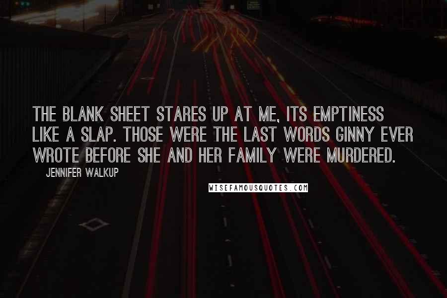 Jennifer Walkup quotes: The blank sheet stares up at me, its emptiness like a slap. Those were the last words Ginny ever wrote before she and her family were murdered. Jennifer Walkup quotes: The blank sheet stares up at me, its emptiness like a slap. Those were the last words Ginny ever wrote before she and her family were murdered.
