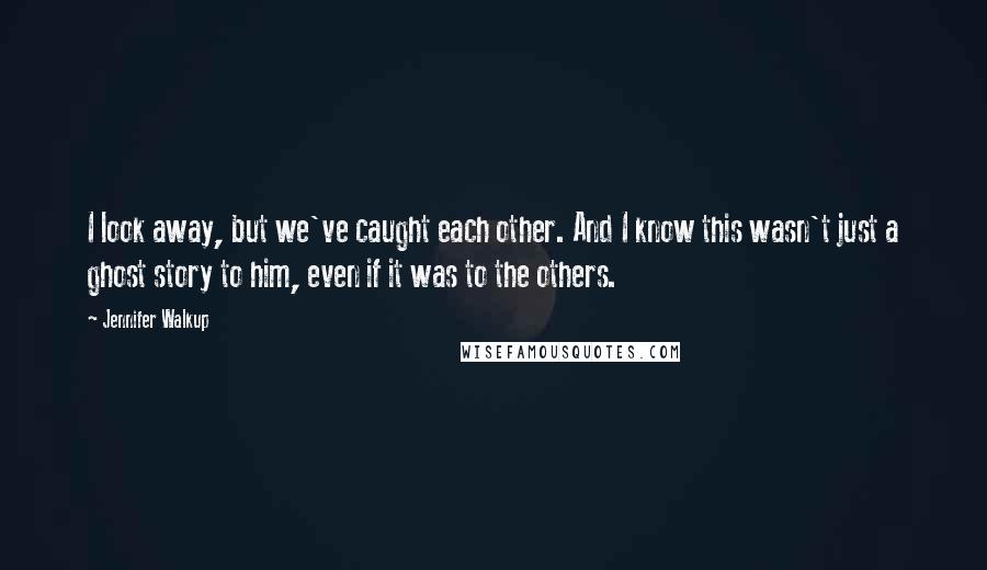 Jennifer Walkup quotes: I look away, but we've caught each other. And I know this wasn't just a ghost story to him, even if it was to the others.