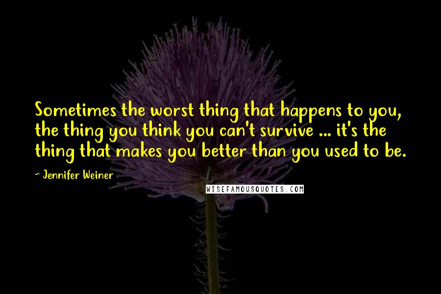 Jennifer Weiner quotes: Sometimes the worst thing that happens to you, the thing you think you can't survive ... it's the thing that makes you better than you used to be.