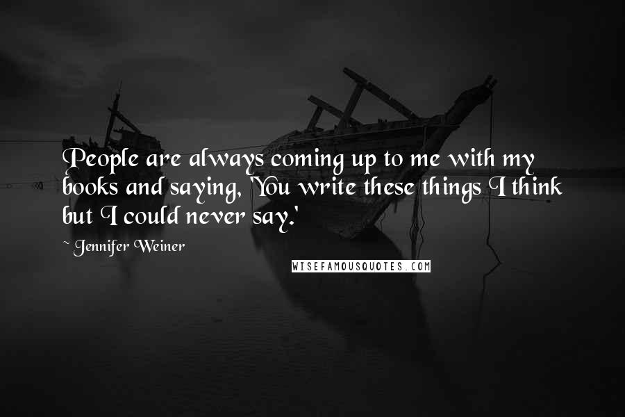 Jennifer Weiner quotes: People are always coming up to me with my books and saying, 'You write these things I think but I could never say.'