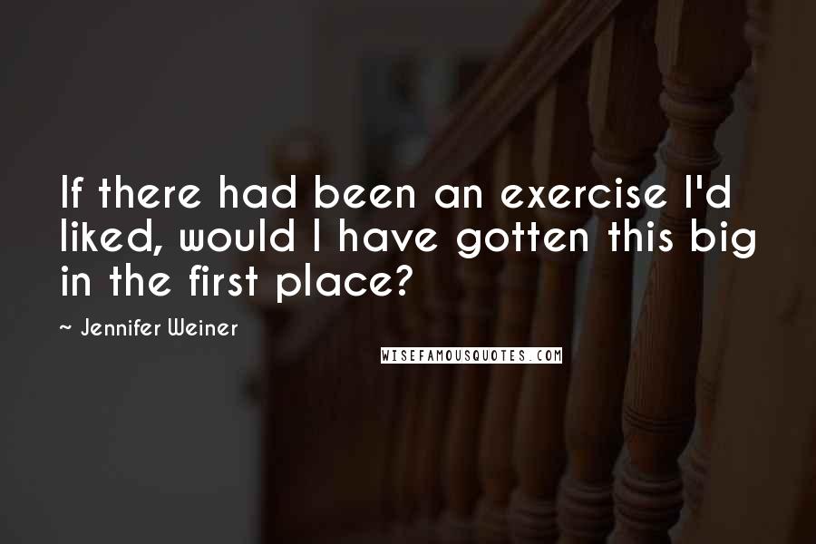 Jennifer Weiner quotes: If there had been an exercise I'd liked, would I have gotten this big in the first place?