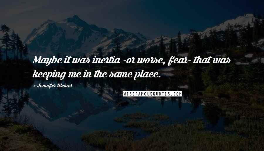 Jennifer Weiner quotes: Maybe it was inertia -or worse, fear- that was keeping me in the same place.