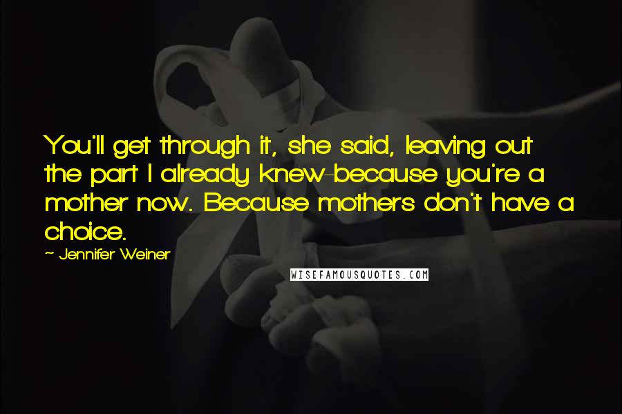 Jennifer Weiner quotes: You'll get through it, she said, leaving out the part I already knew-because you're a mother now. Because mothers don't have a choice.