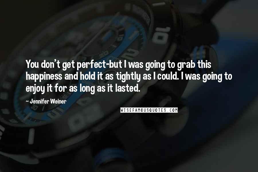Jennifer Weiner quotes: You don't get perfect-but I was going to grab this happiness and hold it as tightly as I could. I was going to enjoy it for as long as it