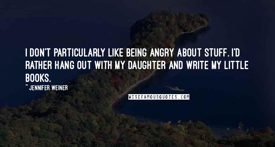 Jennifer Weiner quotes: I don't particularly like being angry about stuff. I'd rather hang out with my daughter and write my little books.